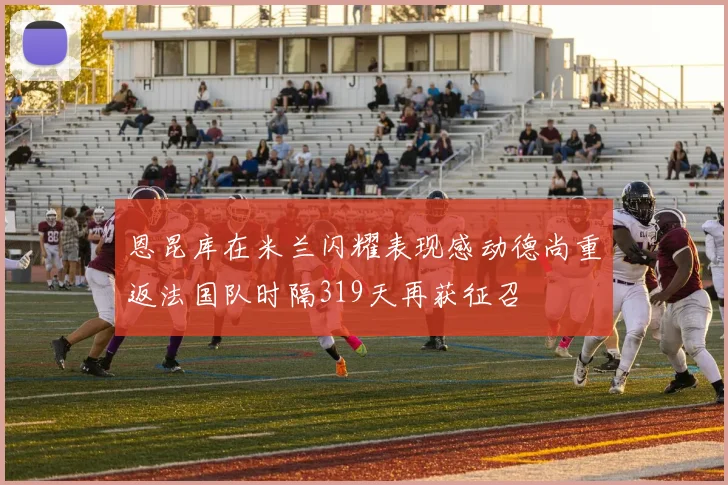 恩昆库在米兰闪耀表现感动德尚重返法国队时隔319天再获征召