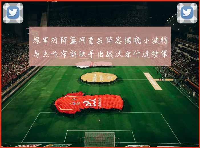 绿军对阵篮网首发阵容揭晓小波特与杰伦布朗联手出战沃尔什连续第三场首发