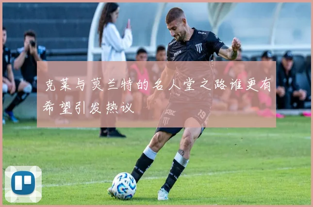 克莱与莫兰特的名人堂之路谁更有希望引发热议