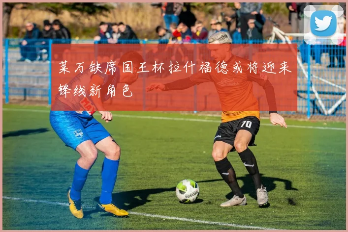 莱万缺席国王杯拉什福德或将迎来锋线新角色