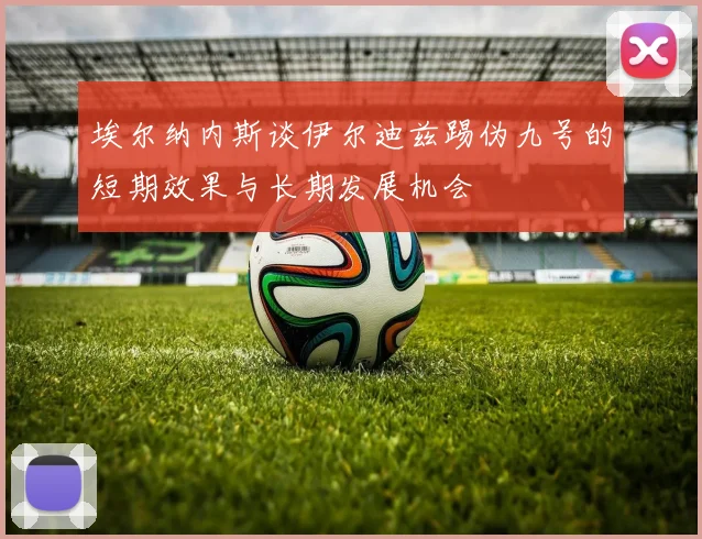 埃尔纳内斯谈伊尔迪兹踢伪九号的短期效果与长期发展机会