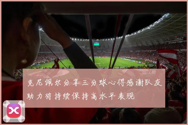 克尼佩尔分享三分球心得感谢队友助力将持续保持高水平表现