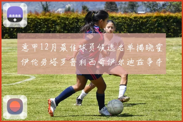 意甲12月最佳球员候选名单揭晓霍伊伦劳塔罗普利西奇伊尔迪兹争夺荣誉