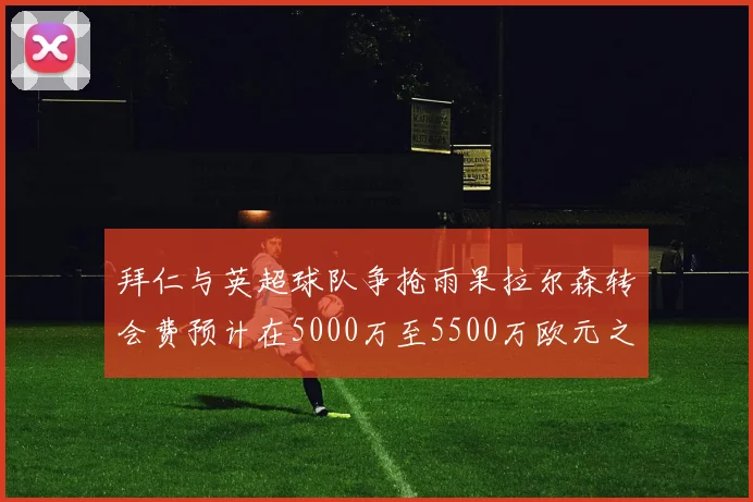拜仁与英超球队争抢雨果拉尔森转会费预计在5000万至5500万欧元之间