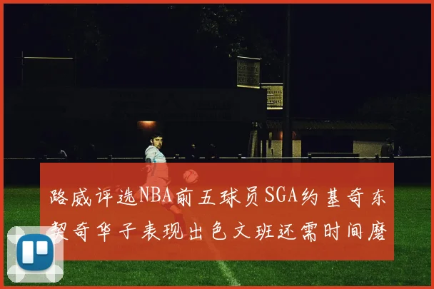 路威评选NBA前五球员SGA约基奇东契奇华子表现出色文班还需时间磨练