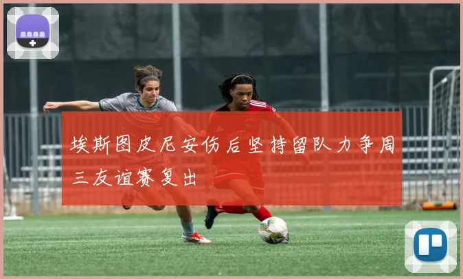 埃斯图皮尼安伤后坚持留队力争周三友谊赛复出