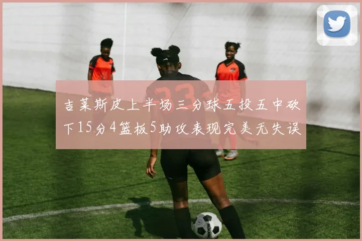 吉莱斯皮上半场三分球五投五中砍下15分4篮板5助攻表现完美无失误