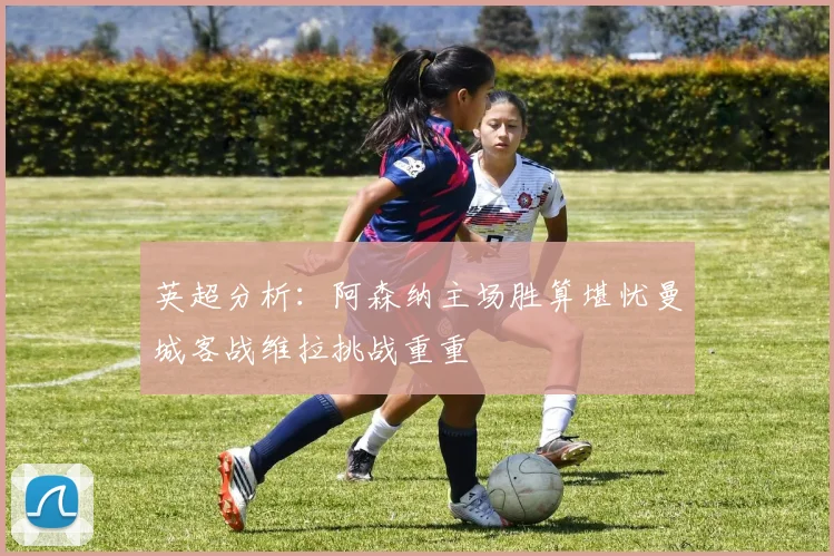 英超分析：阿森纳主场胜算堪忧曼城客战维拉挑战重重