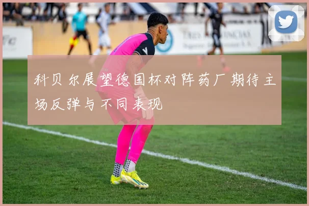 科贝尔展望德国杯对阵药厂期待主场反弹与不同表现