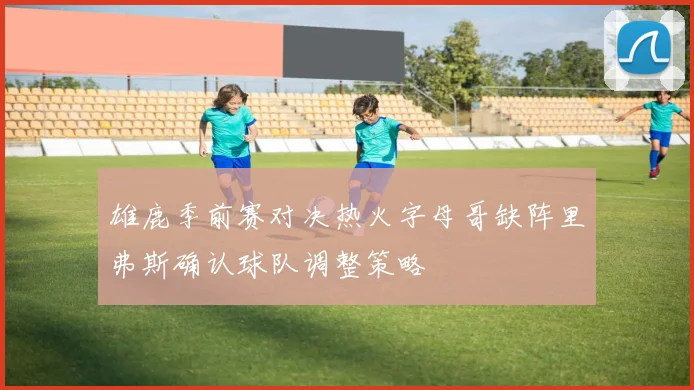 雄鹿季前赛对决热火字母哥缺阵里弗斯确认球队调整策略