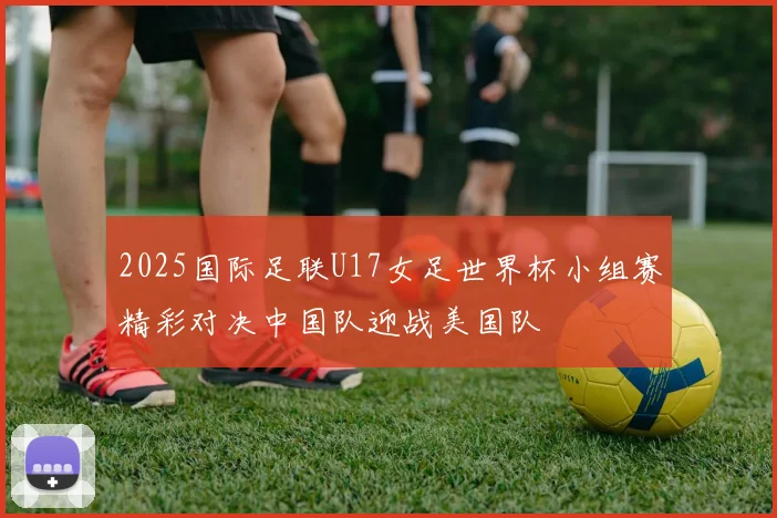 2025国际足联U17女足世界杯小组赛精彩对决中国队迎战美国队