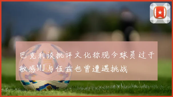 巴克利谈批评文化称现今球员过于敏感MJ与伍兹也曾遭遇挑战