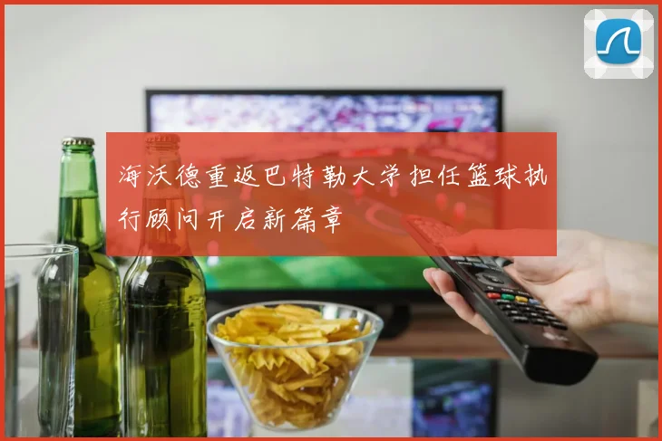 海沃德重返巴特勒大学担任篮球执行顾问开启新篇章