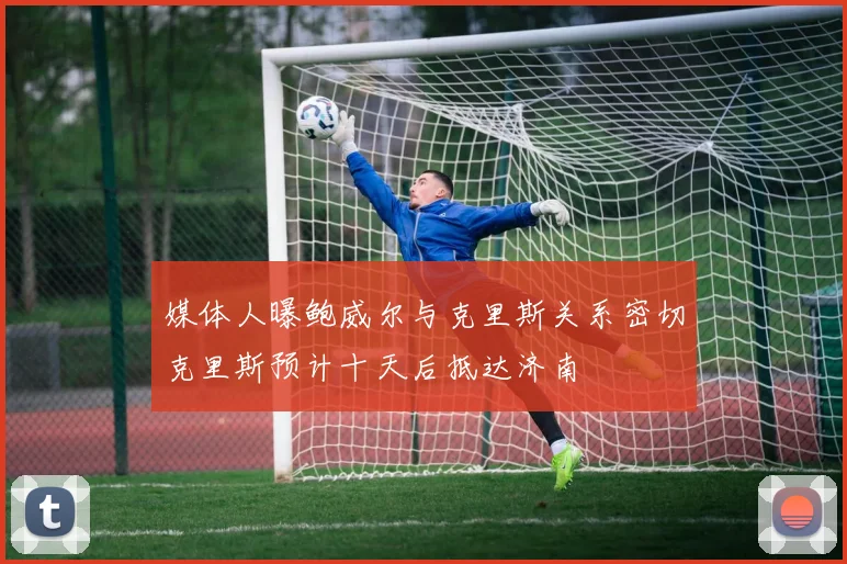 媒体人曝鲍威尔与克里斯关系密切克里斯预计十天后抵达济南