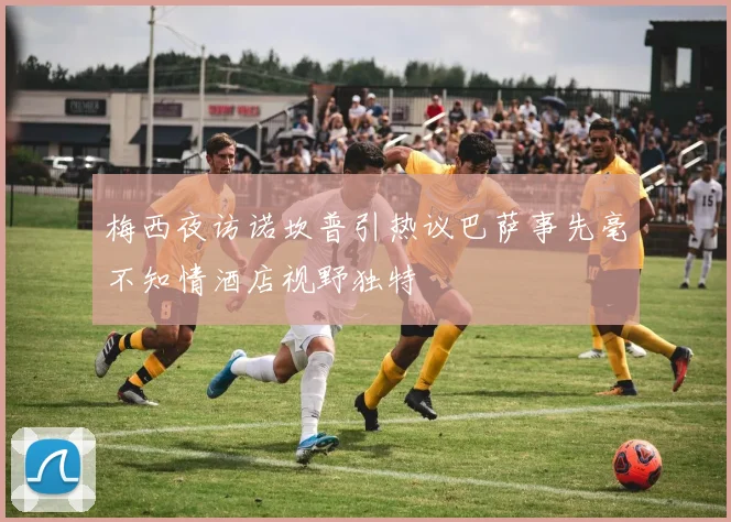 梅西夜访诺坎普引热议巴萨事先毫不知情酒店视野独特