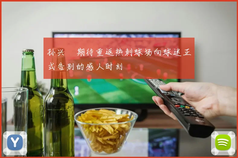 孙兴慜期待重返热刺球场向球迷正式告别的感人时刻
