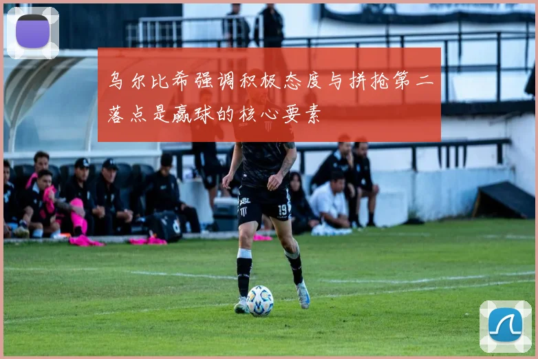 乌尔比希强调积极态度与拼抢第二落点是赢球的核心要素