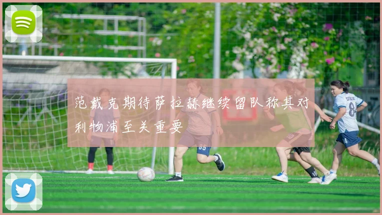 范戴克期待萨拉赫继续留队称其对利物浦至关重要