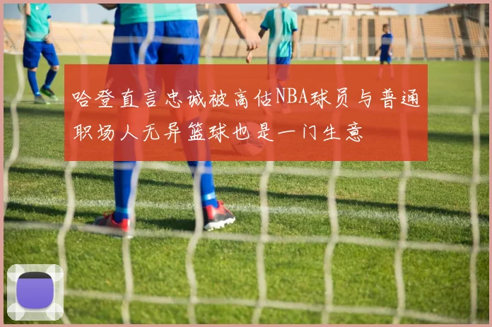 哈登直言忠诚被高估NBA球员与普通职场人无异篮球也是一门生意