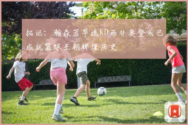 拓记：瀚森若早选KD而非奥登或已成就篮球王朝辉煌历史