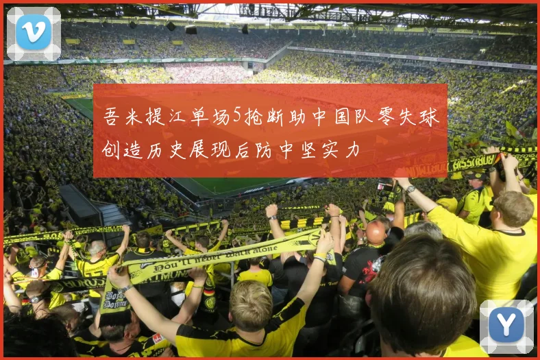 吾米提江单场5抢断助中国队零失球创造历史展现后防中坚实力