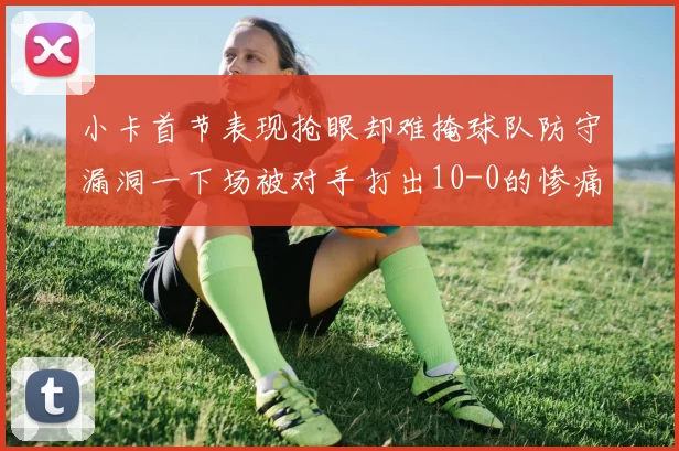 小卡首节表现抢眼却难掩球队防守漏洞一下场被对手打出10-0的惨痛局面