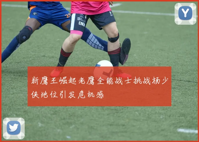 新鹰王崛起老鹰全能战士挑战杨少侠地位引发危机感