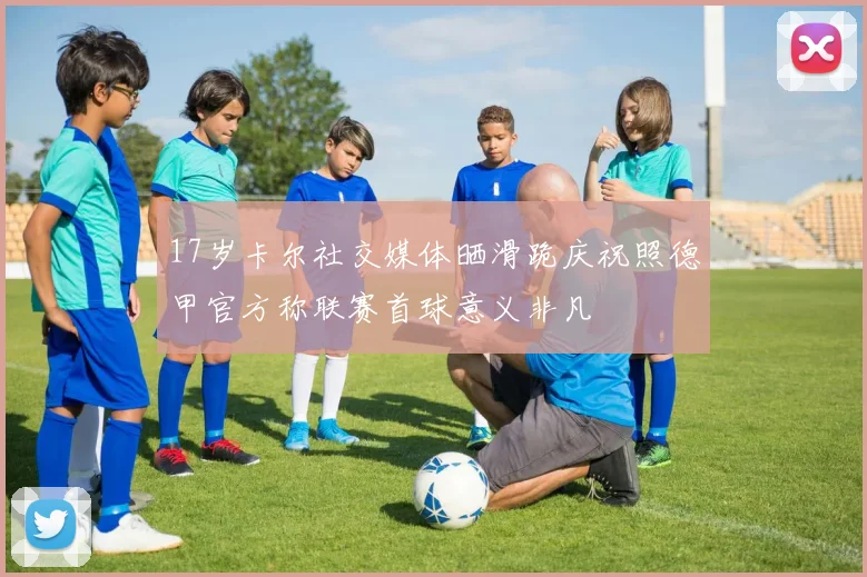 17岁卡尔社交媒体晒滑跪庆祝照德甲官方称联赛首球意义非凡