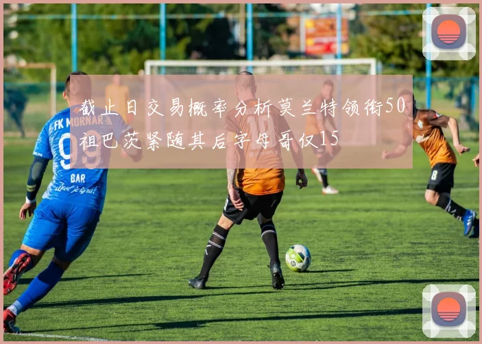 截止日交易概率分析莫兰特领衔50祖巴茨紧随其后字母哥仅15