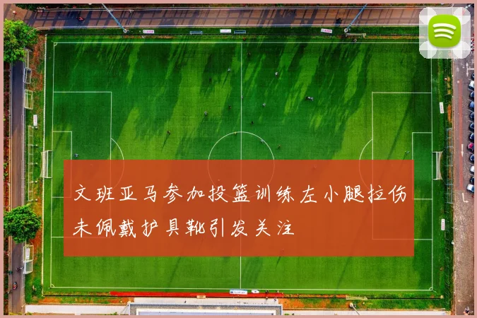 文班亚马参加投篮训练左小腿拉伤未佩戴护具靴引发关注