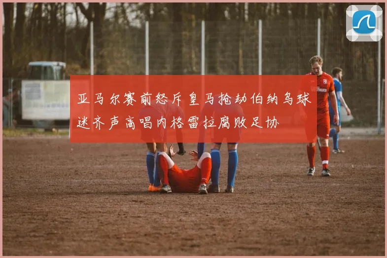 亚马尔赛前怒斥皇马抢劫伯纳乌球迷齐声高唱内格雷拉腐败足协