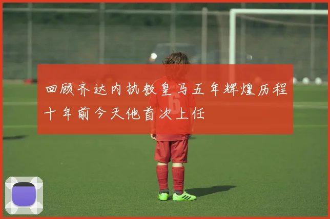 回顾齐达内执教皇马五年辉煌历程十年前今天他首次上任