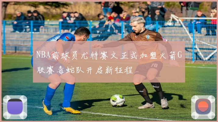 NBA前球员尤特赛文正式加盟火箭G联赛毒蛇队开启新征程