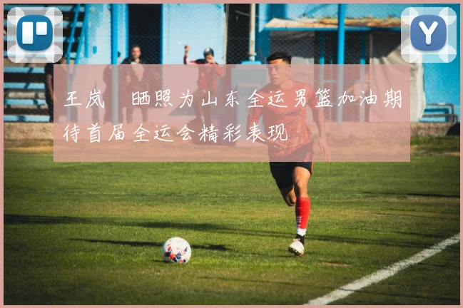 王岚嵚晒照为山东全运男篮加油期待首届全运会精彩表现