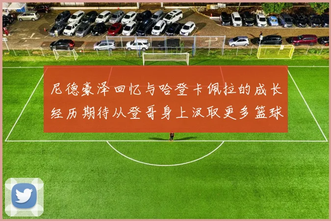 尼德豪泽回忆与哈登卡佩拉的成长经历期待从登哥身上汲取更多篮球智慧