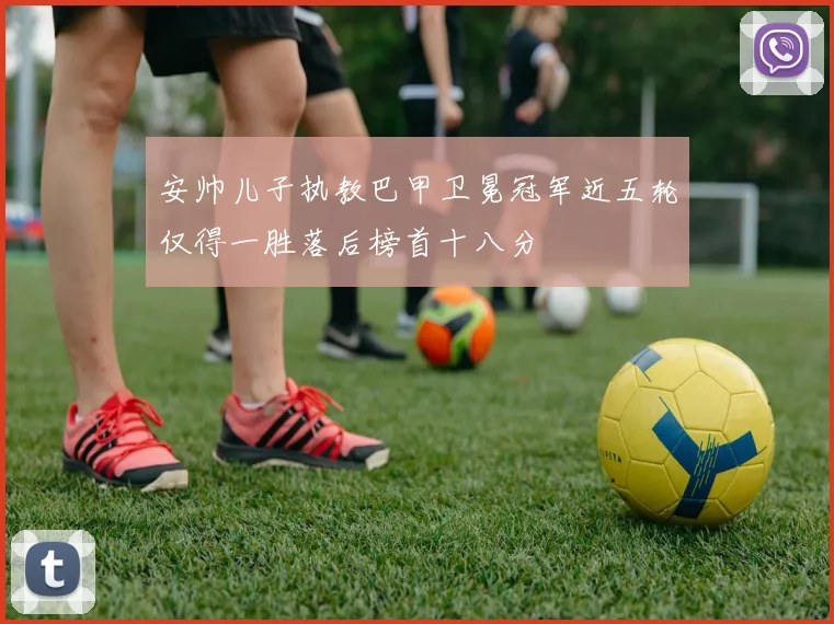 安帅儿子执教巴甲卫冕冠军近五轮仅得一胜落后榜首十八分