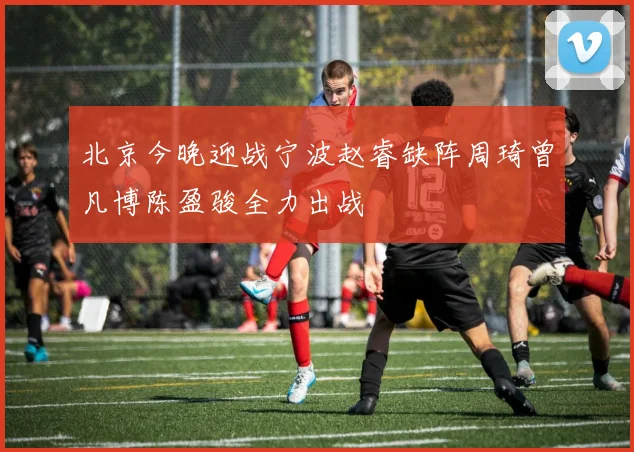 北京今晚迎战宁波赵睿缺阵周琦曾凡博陈盈骏全力出战