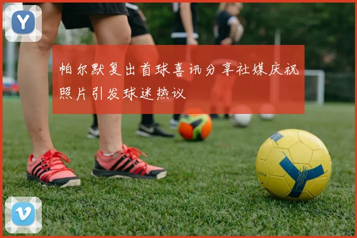 帕尔默复出首球喜讯分享社媒庆祝照片引发球迷热议