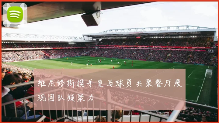 维尼修斯携手皇马球员共聚餐厅展现团队凝聚力