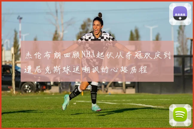 杰伦布朗回顾NBA起伏从夺冠欢庆到遭尼克斯球迷嘲讽的心路历程