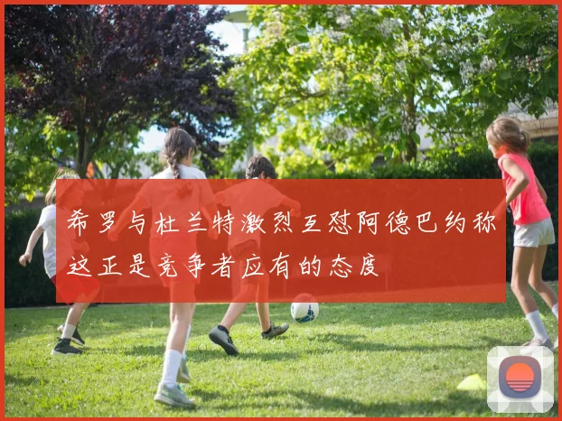 希罗与杜兰特激烈互怼阿德巴约称这正是竞争者应有的态度