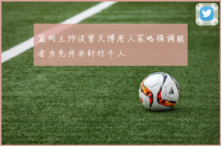 篮网主帅谈曾凡博用人策略强调能者为先并非针对个人