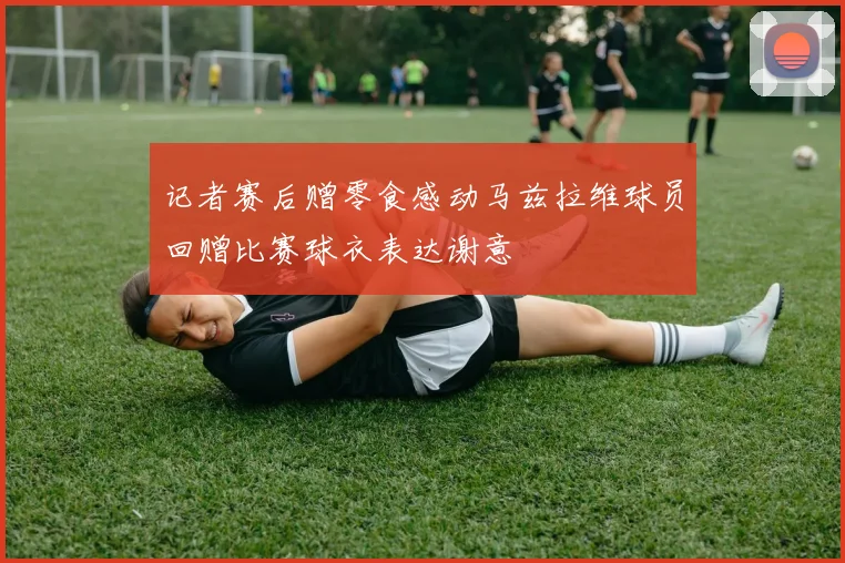 记者赛后赠零食感动马兹拉维球员回赠比赛球衣表达谢意