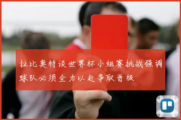 拉比奥特谈世界杯小组赛挑战强调球队必须全力以赴争取晋级
