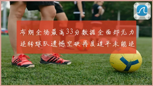 布朗全场最高33分数据全面却无力逆转球队遗憾空砍再度追平未能逆袭